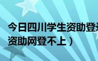 今日四川学生资助登录不了（为什么四川学生资助网登不上）