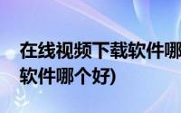 在线视频下载软件哪个好免费(在线视频下载软件哪个好)