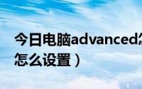 今日电脑advanced怎么设置（ADVANCED怎么设置）