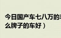 今日国产车七八万的车买什么牌子的车好（什么牌子的车好）