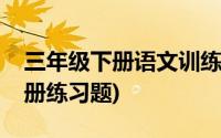 三年级下册语文训练题及答案(语文三年级下册练习题)