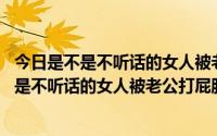 今日是不是不听话的女人被老公打屁股,越打越乖视频（是不是不听话的女人被老公打屁股越打越乖）