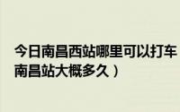 今日南昌西站哪里可以打车（急问南昌西站外好打车吗打到南昌站大概多久）