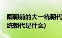 隋朝前的大一统朝代是什么朝(隋朝前的大一统朝代是什么)