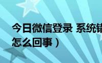 今日微信登录 系统错误（微信登录系统错误怎么回事）