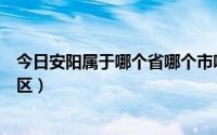 今日安阳属于哪个省哪个市哪个区（湖南省安阳市属于哪个区）