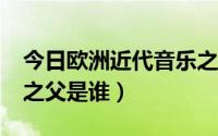 今日欧洲近代音乐之父是谁?（欧洲近代音乐之父是谁）