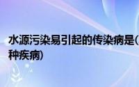 水源污染易引起的传染病是(水源受到污染最容易引起下列哪种疾病)