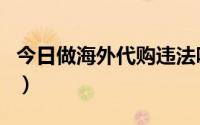 今日做海外代购违法吗（如何合法做海外代购）