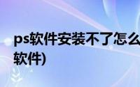 ps软件安装不了怎么办(电脑怎么安装不了ps软件)