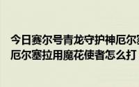 今日赛尔号青龙守护神厄尔塞拉怎么打（赛尔号青龙守护兽厄尔塞拉用魔花使者怎么打）