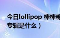 今日lollipop 棒棒糖（Lollipop棒棒堂最新专辑是什么）