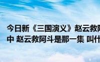 今日新《三国演义》赵云救阿斗是哪一集（请问下 三国演义中 赵云救阿斗是那一集 叫什么名字 告诉下 谢谢）