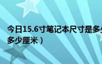 今日15.6寸笔记本尺寸是多少厘米的（15.6寸笔记本尺寸是多少厘米）