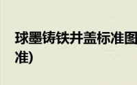 球墨铸铁井盖标准图集(球墨铸铁井盖国家标准)