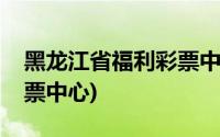 黑龙江省福利彩票中心电话(黑龙江省福利彩票中心)