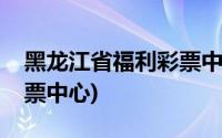 黑龙江省福利彩票中心电话(黑龙江省福利彩票中心)