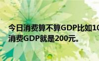 今日消费算不算GDP比如100元生产一个产品然后用100元消费GDP就是200元。