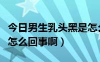 今日男生乳头黑是怎么回事啊（男生乳头黑是怎么回事啊）