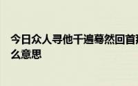 今日众人寻他千遍蓦然回首那人已在昏黄的灯光下。这是什么意思