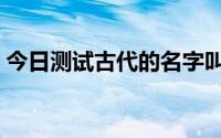 今日测试古代的名字叫啥（测试古代的名字）