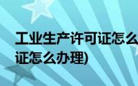 工业生产许可证怎么办理流程(工业生产许可证怎么办理)