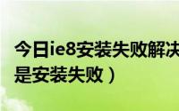 今日ie8安装失败解决方法（为什么我的IE8总是安装失败）