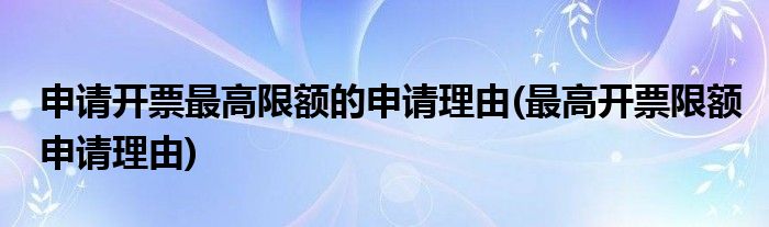 申请开票最高限额的申请理由(最高开票限额申请理由)