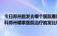 今日郑州脱发去哪个医院看比较好（郑州脱发在医院挂什么科郑州哪家医院治疗脱发比较专业点）