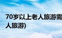 70岁以上老人旅游需要子女陪同(70岁以上老人旅游)