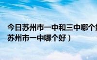 今日苏州市一中和三中哪个好（苏州中考园区三中苏大附中苏州市一中哪个好）