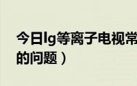 今日lg等离子电视常见故障（LG等离子电视的问题）