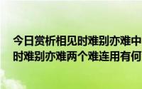 今日赏析相见时难别亦难中的两个难字（1．为什么说相见时难别亦难两个难连用有何深刻含义）