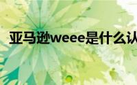 亚马逊weee是什么认证(weee是什么认证)