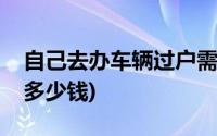 自己去办车辆过户需要多少钱(车辆过户需要多少钱)