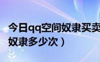 今日qq空间奴隶买卖（QQ朋友买卖中可以买奴隶多少次）