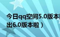 今日qq空间5.0版本旧版本（QQ空间是不是出6.0版本啦）