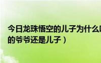 今日龙珠悟空的儿子为什么叫悟饭（龙珠里孙悟饭是孙悟空的爷爷还是儿子）