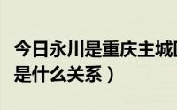 今日永川是重庆主城区吗（重庆永川市跟重庆是什么关系）