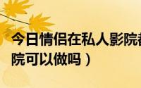 今日情侣在私人影院都做些什么（情侣私人影院可以做吗）