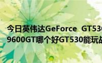 今日英伟达GeForce GT530和英伟达GeForce 9800GT和9600GT哪个好GT530能玩战地3吗