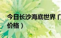 今日长沙海底世界 门票（长沙海底世界门票价格）