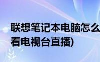 联想笔记本电脑怎么看电视台直播(电脑怎么看电视台直播)