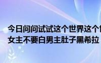 今日问问试试这个世界这个世界的歌还有简的小说不要交叉女主不要白男主肚子黑希拉