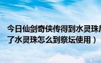 今日仙剑奇侠传得到水灵珠后怎么玩（仙剑奇侠98柔情版得了水灵珠怎么到祭坛使用）