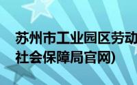 苏州市工业园区劳动局(苏州工业园区劳动和社会保障局官网)