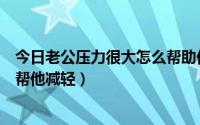 今日老公压力很大怎么帮助他（老公工作压力大我应该怎样帮他减轻）