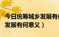 今日统筹城乡发展有何意义和作用（统筹城乡发展有何意义）