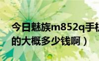 今日魅族m852q手机多少钱（魅族M8 32G的大概多少钱啊）