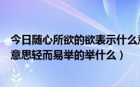 今日随心所欲的欲表示什么意思是什么（随心所欲的欲什么意思轻而易举的举什么）